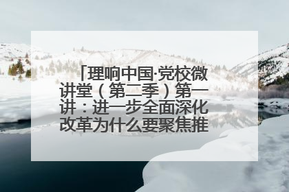 理响中国·党校微讲堂（第二季）第一讲：进一步全面深化改革为什么要聚焦推进中国式现代化